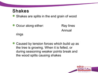Shakes
 Shakes are splits in the end grain of wood
 Occur along either:
rings

Ray lines
Annual

 Caused by tension forces which build up as
the tree is growing. When it is felled, or
during seasoning weaker points break and
the wood splits causing shakes

 