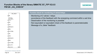 Unrestricted © Siemens AG 2017
Function block for monitoring of valves/relays
• Monitoring of 2 valves / relays
• accordance of the feedback with the energizing command within a set time
• Deactivation of the monitoring is possible
• Non-equivalent or equivalent check of the feedback is parameterizable
• Message of a „false“ feedback
Function Blocks of the library SIMATIC S7_F/P V2.0.5
FB120 „VA_CHECK“
09.01.2017 Richard Dorsch / DF FA PMA APC 1
Page 38
 