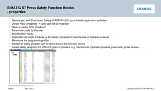 Unrestricted © Siemens AG 2017
SIMATIC S7 Press Safety Function Blocks
- properties
• Developped with Distributed Safety (F-FBD/ F-LAD) as a failsafe application software
• „Know How“-protected -> code can not be modified
• Have a unique CRC checksum
• Parameterizable by the user
• Identification inputs
• Applicable as single modules or for whole concepts for mechanical or hydraulic presses
• Minimizes the programming effort
• Additional safety program can be done around the function blocks
• create safety programs for different types of presses, e.g. mechanical, hydraulic presses, pneumatic, press brakes …
09.01.2017 Richard Dorsch / DF FA PMA APC 1
Page 4
 