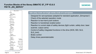 Unrestricted © Siemens AG 2017
Safe setup mode and single stroke mode of a servopress
• Designed for servopresses (adapted for standard application „Simopress“)
• Check of the selected operation mode
• Reaction to two-hand push buttons
• Reaction to handwheel enable button
• Reaction to current state of safety devices (light curtain, safety door, laser
scanner, output cams)
• Control of safety integrated functions in the drive (SOS, SDI, SLS,
SLS_limit)
• Brake control
• Delay times parameterizable
Function Blocks of the library SIMATIC S7_F/P V2.0.5
FB176 „EN_SERVO“
09.01.2017 Richard Dorsch / DF FA PMA APC 1
Page 45
 