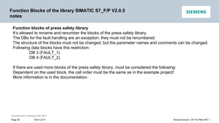 Unrestricted © Siemens AG 2017
Function Blocks of the library SIMATIC S7_F/P V2.0.5
notes
Function blocks of press safety library
It‘s allowed to rename and renumber the blocks of the press safety library.
The DBs for the fault handling are an exception, they must not be renumbered.
The structure of the blocks must not be changed, but the parameter names and comments can be changed.
Following data blocks have this restriction:
DB 3 (FAULT_1)
DB 4 (FAULT_2)
If there are used more blocks of the press safety library, must be considered the following:
Dependent on the used block, the call order must be the same as in the example project!
More information is in the documentation.
09.01.2017 Richard Dorsch / DF FA PMA APC 1
Page 49
 