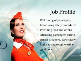 Job Profile
• Welcoming of passengers
• Introducing safety procedures
• Providing food and drinks
• Attending passengers during
critical situations, particularly
flights facing rough weather
conditions
 