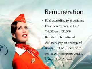 • Paid according to experience
• Fresher may earn in b/w
`16,000 and `30,000
• Reputed International
Airliners pay an average of
nearly 1.5 Lac Rupees with
senior Air-Hostesses getting
above 3 Lac Rupees
Remuneration
 