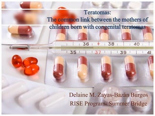 Teratomas:
The common link between the mothers of
 children born with congenital teratomas




        Delaine M. Zayas-Bazán Burgos
        RISE Program- Summer Bridge
 
