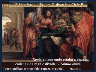 13º Domingo do Tempo Ordinario – Ciclo B




                   Xesús entrou onde estaba a rapaza,
         colleuna da man e díxolle: - Talitha qumi,
(que significa: contigo falo, rapaza, érguete).   Mc 5, 38-42
 