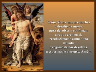 Señor Xesús, que aceptachesSeñor Xesús, que aceptaches
o desafío da morteo desafío da morte
para devolver a confianzapara devolver a confianza
aos que cren en ti,aos que cren en ti,
recoñecémoste como donorecoñecémoste como dono
da vidada vida
e rogámoste nos devolvase rogámoste nos devolvas
a esperanza e a coraxe.a esperanza e a coraxe. Amén.Amén.
 