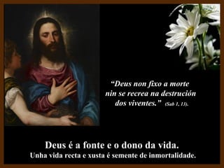 Deus é a fonte e o dono da vida.Deus é a fonte e o dono da vida.
Unha vida recta e xusta é semente de inmortalidade.Unha vida recta e xusta é semente de inmortalidade.
““Deus non fixo a morteDeus non fixo a morte
nin se recrea na destruciónnin se recrea na destrución
dos viventes.”dos viventes.” (Sab 1, 13).(Sab 1, 13).
 