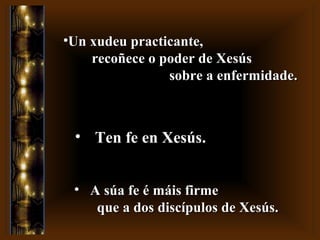 • A súa fe é máis firmeA súa fe é máis firme
que a dos discípulos de Xesús.que a dos discípulos de Xesús.
•Un xudeu practicante,Un xudeu practicante,
recoñece o poder de Xesúsrecoñece o poder de Xesús
sobre a enfermidade.sobre a enfermidade.
• Ten fe en XesúsTen fe en Xesús.
 