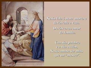 Xesús fala á nena morta eXesús fala á nena morta e
devólvelle a vida.devólvelle a vida.
Devólvea ao amorDevólvea ao amor
da familiada familia..
Coa súa palabraCoa súa palabra
e a súa acción,e a súa acción,
Xesús amosa ser máisXesús amosa ser máis
que un “mestre”.que un “mestre”.
 