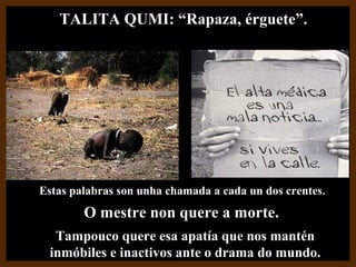 Estas palabras son unha chamada a cada un dos crentesEstas palabras son unha chamada a cada un dos crentes..
O mestre non quere a morte.O mestre non quere a morte.
Tampouco quere esa apatía que nos manténTampouco quere esa apatía que nos mantén
inmóbiles e inactivos ante o drama do mundo.inmóbiles e inactivos ante o drama do mundo.
TALITA QUMI: “Rapaza, érguete”.TALITA QUMI: “Rapaza, érguete”.
 