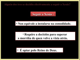 Alguén dos tres se decidiu efectivamente a seguir a Xesús?Alguén dos tres se decidiu efectivamente a seguir a Xesús?
Seguir a Xesús :Seguir a Xesús :
• Non equivale a instalarse na comodidade.
• Require a decisión para superar
a morriña de quen volve a vista atrás.
• É optar polo Reino de Deus.
 