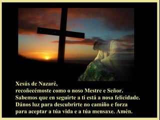 Xesús de Nazaré,
recoñecémoste como o noso Mestre e Señor.
Sabemos que en seguirte a ti está a nosa felicidade.
Dános luz para descubrirte no camiño e forza
para aceptar a túa vida e a túa mensaxe. Amén.
 