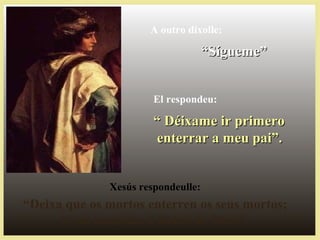 Xesús respondeulle:
“Deixa que os mortos enterren os seus mortos;
ti vai anunciar o Reino de Deus”.
A outro díxolle:
““Sígueme”Sígueme”
El respondeu:
““ Déixame ir primeroDéixame ir primero
enterrar a meu pai”.enterrar a meu pai”.
 