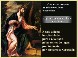 O evanxeo presenta
un relato con dous
escenarios:
Xesús solicitaXesús solicita
hospitalidade,hospitalidade,
pero é rexeitadopero é rexeitado
polas xentes do lugar,polas xentes do lugar,
precisamenteprecisamente
por dirixirse a Xerusalén.por dirixirse a Xerusalén.
O primeiro, nunha aldeaO primeiro, nunha aldea
samaritanasamaritana..
 
