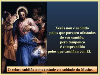 Xesús non é acollido
polos que parecen afastados
do seu camiño,
pero tampouco
é comprendido
polos que camiñan con El.
O relato subliña a maxestade e a soidade do Mesías.
 