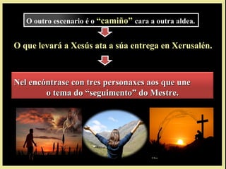O que levará a Xesús ata a súa entrega en Xerusalén.
Nel encóntrase con tres personaxes aos que uneNel encóntrase con tres personaxes aos que une
o tema do “seguimento” do Mestre.o tema do “seguimento” do Mestre.
O outro escenario é o “camiño”“camiño” cara a outra aldea.
 