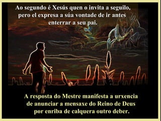 Ao segundo é Xesús quen o invita a seguilo,Ao segundo é Xesús quen o invita a seguilo,
pero el expresa a súa vontade de ir antespero el expresa a súa vontade de ir antes
enterrar a seu pai.enterrar a seu pai.
A resposta do Mestre manifesta a urxenciaA resposta do Mestre manifesta a urxencia
de anunciar a mensaxe do Reino de Deusde anunciar a mensaxe do Reino de Deus
por enriba de calquera outro deber.por enriba de calquera outro deber.
 