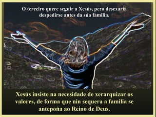 Xesús insiste na necesidade de xerarquizar osXesús insiste na necesidade de xerarquizar os
valores, de forma que nin sequera a familia sevalores, de forma que nin sequera a familia se
antepoña ao Reino de Deus.antepoña ao Reino de Deus.
O terceiro quere seguir a Xesús, pero desexaríaO terceiro quere seguir a Xesús, pero desexaría
despedirse antes da súa familia.despedirse antes da súa familia.
 