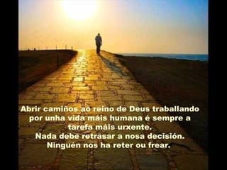 Abrir camiños ao reino de Deus traballando
por unha vida máis humana é sempre a
tarefa máis urxente.
Nada debe retrasar a nosa decisión.
Ninguén nos ha reter ou frear.
 