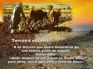 Terceira escenaTerceira escena..
A un terceiro que quere despedirse daA un terceiro que quere despedirse da
súa familia antes de seguilo,súa familia antes de seguilo,
Xesús dille:Xesús dille:
«Quen despois de pór a man ao arado, mira«Quen despois de pór a man ao arado, mira
para atrás, non é apto para o reino de Deus».para atrás, non é apto para o reino de Deus».
 