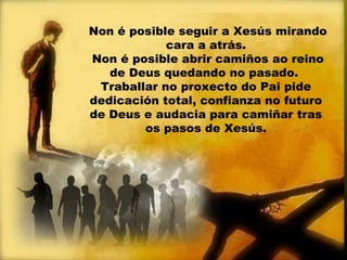 Non é posible seguir a Xesús mirando
cara a atrás.
Non é posible abrir camiños ao reino
de Deus quedando no pasado.
Traballar no proxecto do Pai pide
dedicación total, confianza no futuro
de Deus e audacia para camiñar tras
os pasos de Xesús.
 