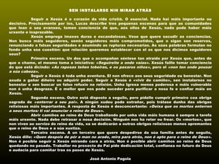 SEN INSTALARSE NIN MIRAR ATRÁS
 
Seguir a Xesús é o corazón da vida cristiá. O esencial. Nada hai máis importante ou
decisivo. Precisamente por iso, Lucas describe tres pequenas escenas para que as comunidades
que lean o seu evanxeo, tomen conciencia de que, aos ollos de Xesús, nada pode haber máis
urxente e inaprazable.
Xesús emprega imaxes duras e escandalosas. Vese que quere sacudir as conciencias.
Non busca máis seguidores, senón seguidores máis comprometidos, que o sigan sen reservas,
renunciando a falsas seguridades e asumindo as rupturas necesarias. As súas palabras formulan no
fondo unha soa cuestión: que relación queremos establecer con el os que nos dicimos seguidores
seus?
Primeira escena. Un dos que o acompañan séntese tan atraído por Xesús que, antes de
que o chame, el mesmo toma a iniciativa: «Seguireite a onde vaias». Xesús faille tomar conciencia
do que está dicindo: «As raposas teñen tobeiras, e os paxaros niños», pero el «non ten onde pousar
a súa cabeza».
Seguir a Xesús é toda unha aventura. El non ofrece aos seus seguridade ou benestar. Non
axuda a gañar diñeiro ou adquirir poder. Seguir a Xesús é «vivir de camiño», sen instalarnos no
benestar e sen buscar un falso refuxio na relixión. Unha Igrexa menos poderosa e máis vulnerable
non é unha desgraza. É o mellor que nos pode suceder para purificar a nosa fe e confiar máis en
Xesús.
Segunda escena. Outro está disposto a seguilo, pero pídelle cumprir primeiro coa obriga
sagrada de «enterrar a seu pai». A ningún xudeu pode estrañar, pois trátase dunha das obrigas
relixiosas máis importantes. A resposta de Xesús é desconcertante: «Deixa que os mortos enterren
a seus mortos: ti vai anunciar o reino de Deus».
Abrir camiños ao reino de Deus traballando por unha vida máis humana é sempre a tarefa
máis urxente. Nada debe retrasar a nosa decisión. Ninguén nos ha reter ou frear. Os «mortos», que
non viven ao servizo do reino da vida, xa se dedicarán a outras obrigas relixiosas menos apremantes
que o reino de Deus e a súa xustiza.
Terceira escena. A un terceiro que quere despedirse da súa familia antes de seguilo,
Xesús dille: «Quen despois de pór a man no arado, mira para atrás, non é apto para o reino de Deus».
Non é posible seguir a Xesús mirando cara a atrás. Non é posible abrir camiños ao reino de Deus
quedando no pasado. Traballar no proxecto do Pai pide dedicación total, confianza no futuro de Deus
e audacia para camiñar tras os pasos de Xesús.
 
José Antonio Pagola
 