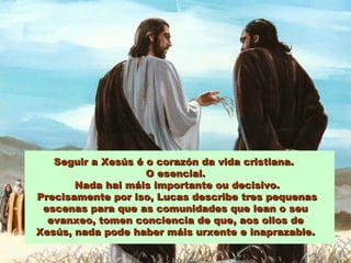 Seguir a Xesús é o corazón da vida cristiana.Seguir a Xesús é o corazón da vida cristiana.
O esencial.O esencial.
Nada hai máis importante ou decisivo.Nada hai máis importante ou decisivo.
Precisamente por iso, Lucas describe tres pequenasPrecisamente por iso, Lucas describe tres pequenas
escenas para que as comunidades que lean o seuescenas para que as comunidades que lean o seu
evanxeo, tomen conciencia de que, aos ollos deevanxeo, tomen conciencia de que, aos ollos de
Xesús, nada pode haber máis urxente e inaprazable.Xesús, nada pode haber máis urxente e inaprazable.
 