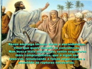 Xesús emprega imaxes duras e escandalosas.Xesús emprega imaxes duras e escandalosas.
Vese que quere sacudir as conciencias.Vese que quere sacudir as conciencias.
Non busca máis seguidores, senón seguidoresNon busca máis seguidores, senón seguidores
máis comprometidos, que o sigan senmáis comprometidos, que o sigan sen
reservas, renunciando a falsas seguridades ereservas, renunciando a falsas seguridades e
asumindo as rupturas necesarias.asumindo as rupturas necesarias.
 