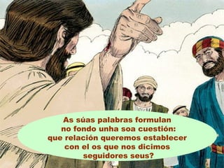 As súas palabras formulan
no fondo unha soa cuestión:
que relación queremos establecer
con el os que nos dicimos
seguidores seus?
 