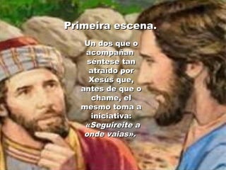 Primeira escena.Primeira escena.
Un dos que oUn dos que o
acompañanacompañan
séntese tanséntese tan
atraído poratraído por
Xesús que,Xesús que,
antes de que oantes de que o
chame, elchame, el
mesmo toma amesmo toma a
iniciativa:iniciativa:
«Seguireite a«Seguireite a
onde vaias».onde vaias».
 