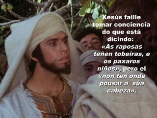 Xesús faille
tomar conciencia
do que está
dicindo:
«As raposas«As raposas
teñen tobeiras, eteñen tobeiras, e
os paxarosos paxaros
niños»,niños», pero elpero el
«non ten onde«non ten onde
pousar a súapousar a súa
cabeza».cabeza».
 