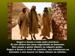 Seguir a Xesús é toda unha aventura.Seguir a Xesús é toda unha aventura.
El non ofrece aos seus seguridade ou benestar.
Non axuda a gañar diñeiro ou adquirir poder.
Seguir a Xesús é «vivir de camiño»,«vivir de camiño», sen instalarnos no
benestar e sen buscar un falso refuxio na relixión.
 