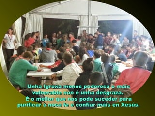 Unha Igrexa menos poderosa e máisUnha Igrexa menos poderosa e máis
vulnerable non é unha desgraza.vulnerable non é unha desgraza.
É o mellor que nos pode suceder paraÉ o mellor que nos pode suceder para
purificar a nosa fe e confiar máis en Xesús.purificar a nosa fe e confiar máis en Xesús.
 