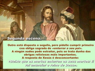 Outro está disposto a seguilo, pero pídelle cumprir primeiro
coa obliga sagrada de «enterrar a seu pai».
A ningún xudeu pode estrañar, pois se trata dunha das
obrigas relixiosas máis importantes.
A resposta de Xesús é desconcertante:
«Deixa que os mortos enterren os seus mortos: ti«Deixa que os mortos enterren os seus mortos: ti
vai anunciar o reino de Deus».vai anunciar o reino de Deus».
Segunda escena.Segunda escena.
 