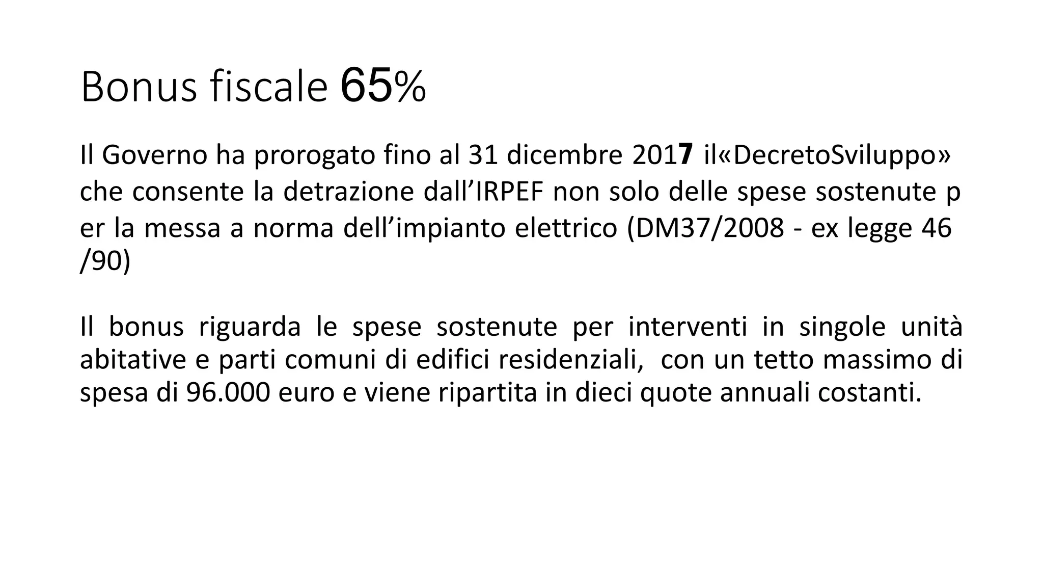 Bonus fiscale 65%
Il Governo ha prorogato fino al 31 dicembre 2017 il«DecretoSviluppo»
che consente la detrazione dall’IRPEF non solo delle spese sostenute p
er la messa a norma dell’impianto elettrico (DM37/2008 - ex legge 46
/90)
Il bonus riguarda le spese sostenute per interventi in singole unità
abitative e parti comuni di edifici residenziali, con un tetto massimo di
spesa di 96.000 euro e viene ripartita in dieci quote annuali costanti.
 
