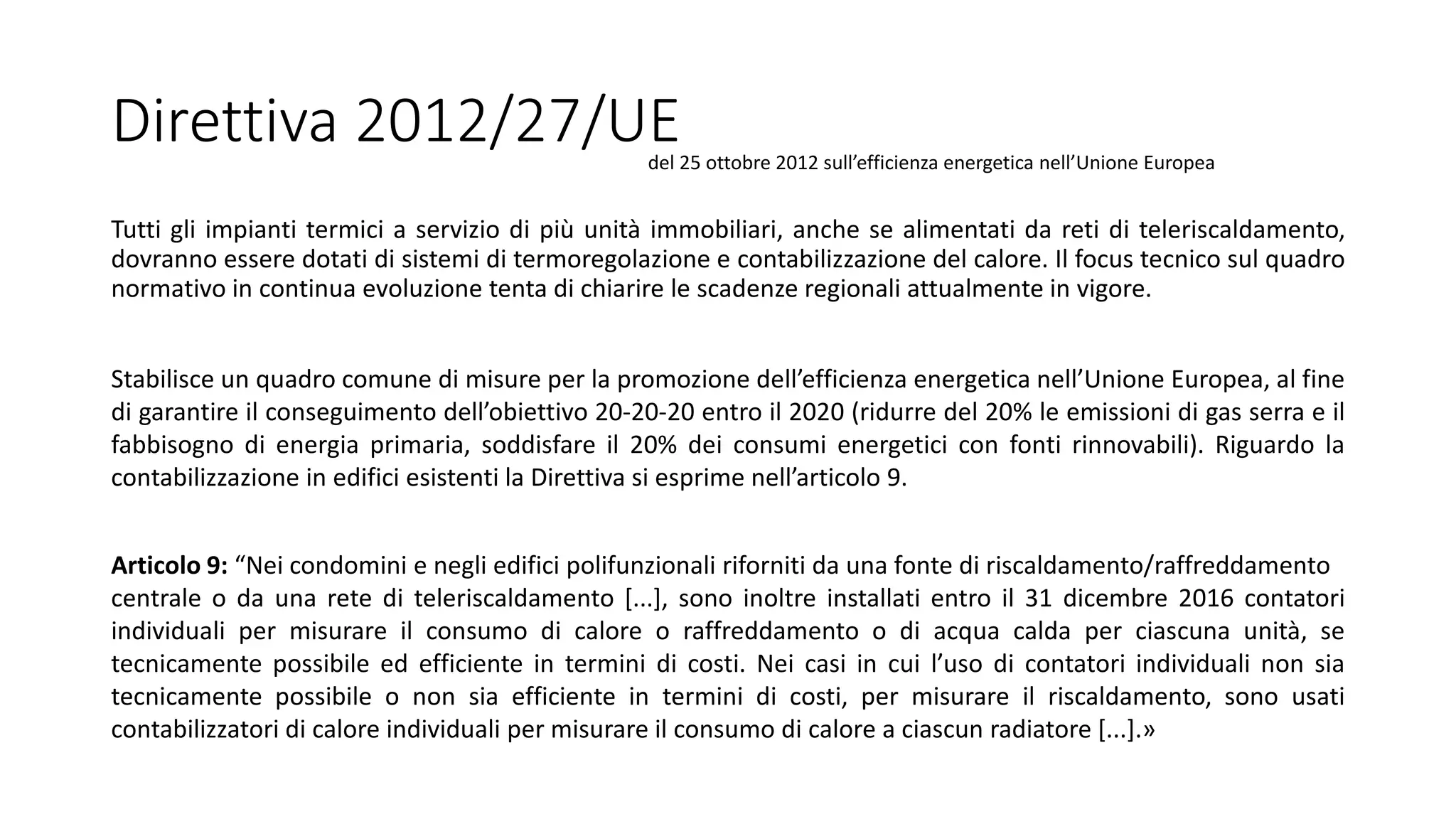 Direttiva 2012/27/UE
Tutti gli impianti termici a servizio di più unità immobiliari, anche se alimentati da reti di teleriscaldamento,
dovranno essere dotati di sistemi di termoregolazione e contabilizzazione del calore. Il focus tecnico sul quadro
normativo in continua evoluzione tenta di chiarire le scadenze regionali attualmente in vigore.
Articolo 9: “Nei condomini e negli edifici polifunzionali riforniti da una fonte di riscaldamento/raffreddamento
centrale o da una rete di teleriscaldamento [...], sono inoltre installati entro il 31 dicembre 2016 contatori
individuali per misurare il consumo di calore o raffreddamento o di acqua calda per ciascuna unità, se
tecnicamente possibile ed efficiente in termini di costi. Nei casi in cui l’uso di contatori individuali non sia
tecnicamente possibile o non sia efficiente in termini di costi, per misurare il riscaldamento, sono usati
contabilizzatori di calore individuali per misurare il consumo di calore a ciascun radiatore [...].»
del 25 ottobre 2012 sull’efficienza energetica nell’Unione Europea
Stabilisce un quadro comune di misure per la promozione dell’efficienza energetica nell’Unione Europea, al fine
di garantire il conseguimento dell’obiettivo 20-20-20 entro il 2020 (ridurre del 20% le emissioni di gas serra e il
fabbisogno di energia primaria, soddisfare il 20% dei consumi energetici con fonti rinnovabili). Riguardo la
contabilizzazione in edifici esistenti la Direttiva si esprime nell’articolo 9.
 