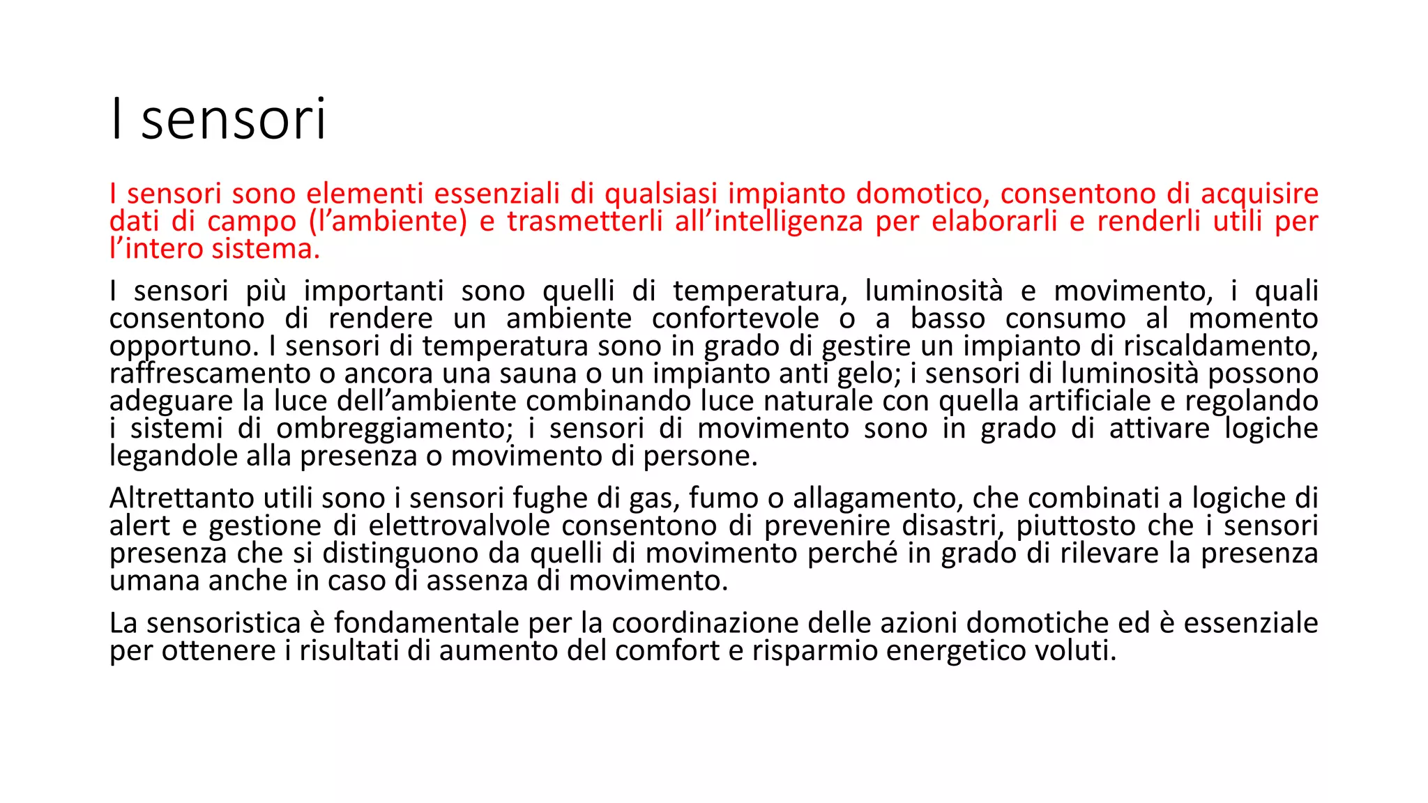 I sensori sono elementi essenziali di qualsiasi impianto domotico, consentono di acquisire
dati di campo (l’ambiente) e trasmetterli all’intelligenza per elaborarli e renderli utili per
l’intero sistema.
I sensori più importanti sono quelli di temperatura, luminosità e movimento, i quali
consentono di rendere un ambiente confortevole o a basso consumo al momento
opportuno. I sensori di temperatura sono in grado di gestire un impianto di riscaldamento,
raffrescamento o ancora una sauna o un impianto anti gelo; i sensori di luminosità possono
adeguare la luce dell’ambiente combinando luce naturale con quella artificiale e regolando
i sistemi di ombreggiamento; i sensori di movimento sono in grado di attivare logiche
legandole alla presenza o movimento di persone.
Altrettanto utili sono i sensori fughe di gas, fumo o allagamento, che combinati a logiche di
alert e gestione di elettrovalvole consentono di prevenire disastri, piuttosto che i sensori
presenza che si distinguono da quelli di movimento perché in grado di rilevare la presenza
umana anche in caso di assenza di movimento.
La sensoristica è fondamentale per la coordinazione delle azioni domotiche ed è essenziale
per ottenere i risultati di aumento del comfort e risparmio energetico voluti.
I sensori
 
