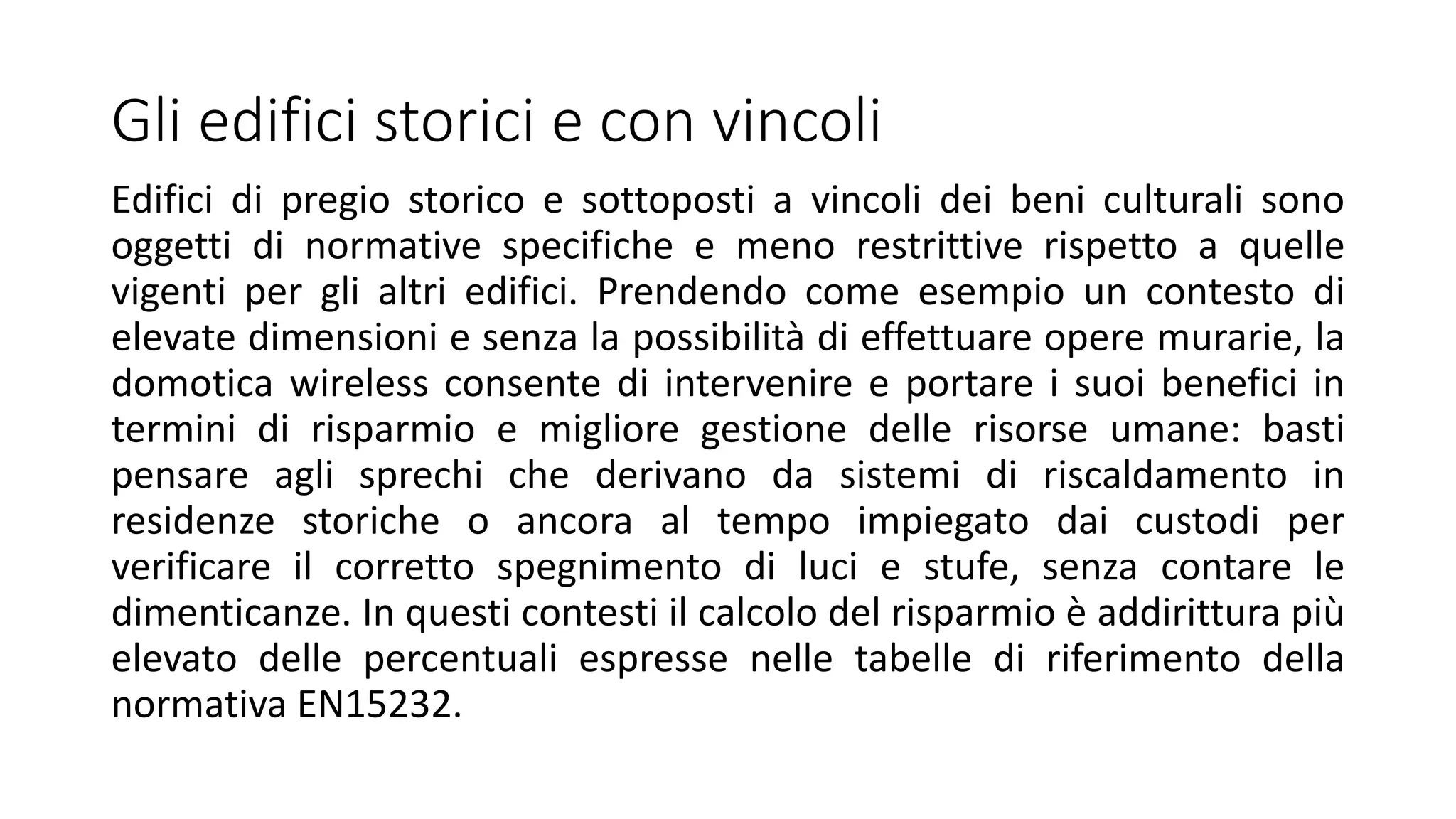 Gli edifici storici e con vincoli
Edifici di pregio storico e sottoposti a vincoli dei beni culturali sono
oggetti di normative specifiche e meno restrittive rispetto a quelle
vigenti per gli altri edifici. Prendendo come esempio un contesto di
elevate dimensioni e senza la possibilità di effettuare opere murarie, la
domotica wireless consente di intervenire e portare i suoi benefici in
termini di risparmio e migliore gestione delle risorse umane: basti
pensare agli sprechi che derivano da sistemi di riscaldamento in
residenze storiche o ancora al tempo impiegato dai custodi per
verificare il corretto spegnimento di luci e stufe, senza contare le
dimenticanze. In questi contesti il calcolo del risparmio è addirittura più
elevato delle percentuali espresse nelle tabelle di riferimento della
normativa EN15232.
 