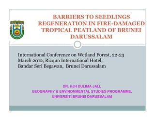 BARRIERS TO SEEDLINGS
         REGENERATION IN FIRE-DAMAGED
          TROPICAL PEATLAND OF BRUNEI
                 DARUSSALAM


International Conference on Wetland Forest, 22-23
March 2012, Rizqun International Hotel,
Bandar Seri Begawan, Brunei Darussalam



                   DR. HJH DULIMA JALI,
      GEOGRAPHY & ENVIRONMENTAL STUDIES PROGRAMME,
              UNIVERSITI BRUNEI DARUSSALAM
 