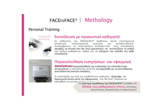 FACEtoFACE® | Methology
Personal Training
Οι καθηγητές της FACEtoFACE® διαθέτουν άρτια επιστημονική
κατάρτιση, επαγγελματική εμπειρία και μεταδοτικότητα.
Αναλαμβάνουν, να υποστηρίζουν Εκπαιδευτικά τους σπουδαστές
ακριβώς τη στιγμή που θα τους χρειαστούν, να συντονίζουν το ρυθμό
του κύκλου μαθημάτων, καθώς και να ελέγχουν την πρόοδο του κάθε
σπουδαστή.
Εκπαίδευση με προσωπικό καθηγητή!
Παρακολούθηση εισηγήσεων και εφαρμογή
ασκήσεωνΈπειτα από την παρακολούθηση της εισήγησης του εκπαιδευτικού
αντικειμένου, ο σπουδαστής καλείται να ασχοληθεί με τις διατιθέμενες
ανά διδακτική ενότητα ασκήσεις.
Η υποστήριξή του από τον επιβλέποντα καθηγητή , εξαλείφει τη
δημιουργία κενών κατά την αφομοίωση, που θα ήταν δύσκολο να
καλυφθούν σε μεταγενέστερο χρόνο.
Το σύστημα εκμάθησης της FACEtoFACE® αποδίδει σε
όλους τους μαθησιακούς τύπους, οπτικούς,
ακουστικούς, θεωρητικούς ή πρακτικούς!!!
 