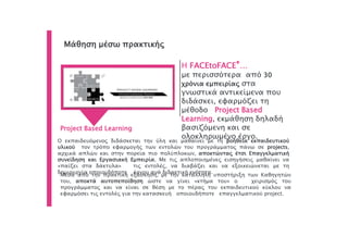 Μάθηση μέσω πρακτικής
Η FACEtoFACE®…
με περισσότερα από 30
χρόνια εμπειρίας στα
γνωστικά αντικείμενα που
διδάσκει, εφαρμόζει τη
μέθοδο Project Based
Learning, εκμάθηση δηλαδή
βασιζόμενη και σε
ολοκληρωμένο έργο.
Project Based Learning
Ο εκπαιδευόμενος διδάσκεται την ύλη και μαθαίνει με τη βοήθεια εκπαιδευτικού
υλικού τον τρόπο εφαρμογής των εντολών του προγράμματος πάνω σε projects,
αρχικά απλών και στην πορεία πιο πολύπλοκων, αποκτώντας έτσι Επαγγελματική
συνείδηση και Εργασιακή Εμπειρία. Με τις απλοποιημένες εισηγήσεις μαθαίνει να
«παίζει στα δάκτυλα» τις εντολές, να διαβάζει και να εξοικειώνεται με τη
δημιουργία οποιουδήποτε έργου ανά διδακτική ενότητα.
Μέσα από την πρακτική εξάσκηση, με την κατάλληλη υποστήριξη των Καθηγητών
του, αποκτά αυτοπεποίθηση ώστε να γίνει «κτήμα του» ο χειρισμός του
προγράμματος και να είναι σε θέση με το πέρας του εκπαιδευτικού κύκλου να
εφαρμόσει τις εντολές για την κατασκευή οποιουδήποτε επαγγελματικού project.
 