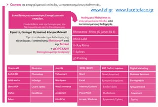 Rhinoceros –Rhino 3D (Level I & II)
Rhino Gold
V- Ray Rhino
T-Splines
3D Printing
Έχετε το πλεονέκτημα Απόκτησης της
Παγκόσμιας Πιστοποίησης Rhinoceros® από
την McNeel
® ΔΩΡΕΑΝ!!!
Εκπαίδευση και πιστοποίηση Επαγγελματικού
επιπέδου.
Επωφεληθείτε από την Εμπειρία μας, την
Τεχνογνωσία μας και την Καινοτομία μας.
Είμαστε, Επίσημο Εξεταστικό Κέντρο McNeel!
 Courses σε επαγγελματικό επίπεδο, με πιστοποιημένους Καθηγητές .
Επιτυγχάνουμετην Κατάρτιση!
Μαθήματα Rhinocerosσε
επαγγελματικό επίπεδο, από
πιστοποιημένους Καθηγητές.
Cinema 4D
ArchiCAD
Solid works
Sketch UP
Dialux
Relux
Illustrator
Photoshop
InDesign
Quark Xpress
CorelDraw
Joomla
Virtuemart
Wordpress
WooCommerce
Javascript
Html/Css
ECDL /ΑΣΕΠ
Word
Excel
Internet/Outlook
PowerPoint
Access / Windows
ERP Soft1 / Κεφάλαιο
Γενική Λογιστική
Εμπορική Διαχείριση
Έσοδα-Έξοδα
Μισθοδοσία
Εργασιακές Σχέσεις
Digital Marketing
Business Seminars
Στενογραφία
Γραμματειακά
Λογιστική
Typing
www.f2f.gr www.facetoface.gr
 