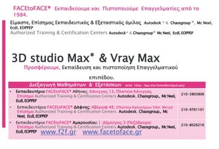 FACEtoFACE® Εκπαιδεύουμε και Πιστοποιούμε Επαγγελματίες από το
1984.
www.f2f.gr www.facetoface.gr
3D studio Max® & Vray Max
Προσφέρουμε, Εκπαίδευση και πιστοποίηση Επαγγελματικού
επιπέδου.
Διεξαγωγή Μαθημάτων & Εξετάσεων (από 10πμ – 9μμ στα Εκπαιδευτήριά μας)
• Εκπαιδευτήριο FACEtoFACE® Αθήνας: Κάνιγγος 13, Πλατεία Κάνιγγος
Επίσημο Authorized Training & Certification Centers Autodesk, Chaosgroup., McNeel,
Ecdl,EOPPEP
210-3803806
• Εκπαιδευτήριο FACEtoFACE® Δάφνης: Αβέρωφ 48, (Πλατεία Καλογήρων 50m Μετρό
Επίσημο Authorized Training & Certification Centers Autodesk, Chaosgroup., Mc
Neel, Ecdl,EOPPEP
210-9761101
• Εκπαιδευτήριο FACEtoFACE® Αμαρουσίου: | Δήμητρος 3 (Πεζόδρομο)
Επίσημο Authorized Training & Certification Centers Autodesk, Chaosgroup., McNeel,
Ecdl,EOPPEP
210-8026216
Είμαστε, Επίσημος Εκπαιδευτικός & Εξεταστικός όμιλος Autodesk ® & Chaosgroup ®, Mc Neel,
Ecdl, EOPPEP
Authorized Training & Certification Centers Autodesk® & Chaosgroup® Mc Neel, Ecdl, EOPPEP
 