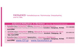 FACEtoFACE® Εκπαιδεύουμε και Πιστοποιούμε Επαγγελματίες
από το 1984.
www.f2f.gr www.facetoface.gr
Διεξαγωγή Μαθημάτων & Εξετάσεων (από 10πμ – 9μμ στα Εκπαιδευτήριά μας)
• Εκπαιδευτήριο FACEtoFACE® Αθήνας: Κάνιγγος 13, Πλατεία Κάνιγγος
Επίσημο Authorized Training & Certification Centers Autodesk, Chaosgroup., McNeel,
Ecdl,EOPPEP
210-3803806
• Εκπαιδευτήριο FACEtoFACE® Δάφνης: Αβέρωφ 48, (Πλατεία Καλογήρων 50m Μετρό
Επίσημο Authorized Training & Certification Centers Autodesk, Chaosgroup., Mc
Neel, Ecdl,EOPPEP
210-9761101
• Εκπαιδευτήριο FACEtoFACE® Αμαρουσίου: | Δήμητρος 3 (Πεζόδρομο)
Επίσημο Authorized Training & Certification Centers Autodesk, Chaosgroup., McNeel,
Ecdl,EOPPEP
210-8026216
 