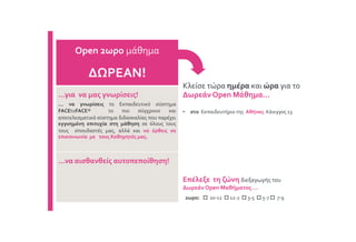 Κλείσε τώρα ημέρα και ώρα για το
Δωρεάν Open Μάθημα…
• στο Εκπαιδευτήριο της Αθήνας: Κάνιγγος 13
Open 2ωρο μάθημα
ΔΩΡΕΑΝ!
...για να μας γνωρίσεις!
... να γνωρίσεις το Εκπαιδευτικό σύστημα
FACEtoFACE® το πιο σύγχρονο και
αποτελεσματικό σύστημα διδασκαλίας που παρέχει
εγγυημένη επιτυχία στη μάθηση σε όλους τους
τους σπουδαστές μας, αλλά και να έρθεις σε
επικοινωνία με τους Καθηγητές μας.
…να αισθανθείς αυτοπεποίθηση!
Επέλεξε τη ζώνη διεξαγωγής του
Δωρεάν Open Μαθήματος …
2ωρο:  10-12  12-2  3-5  5-7  7-9
 