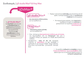 3DsMax®
Συνδυασμός | 3D studio Max® &Vray Max
3D studio Max®
 Δεν απαιτούνται ειδικές γνώσεις
για την εκμάθησή του.
Vray Max®
 Απαιτούνται γνώσεις 3Ds Max
για την εκμάθησή του.
Το 3D Studio Max®
της Autodesk® είναι ένα από
τα δημοφιλέστερα και
ευρέως χρησιμοποιούμενα
σχεδιαστικά προγράμματα
φωτορεαλιστικής
απεικόνισης και
απευθύνεται σε όλους
όσους ασχολούνται με 3D
Σχεδίαση.
• Παρέχει τη δυνατότητα ανάπτυξης μιας απεικόνισης από 2D
σχέδιο ή από φωτογραφία ή video, σε τρισδιάστατη
επιφάνεια του αντικειμένου.
• Στο σημερινό χώρο εργασίας, είναι σημαντικό οι
εργαζόμενοι να έχουν την ικανότητα να
χρησιμοποιούν την τεχνολογία αποδοτικά και
αποτελεσματικά.
• Είναι σύστημα για φωτορεαλιστική απόδοση μιας 3D σκηνής,
που δημιουργήθηκε από την Chaosgroup®. Έχει γίνει η
κορυφαία επιλογή για γρήγορη και ακριβή φωτο-ρεαλιστική
απόδοση .
• Προσφέροντας state- of- the -art τεχνολογία
rendering, με προϋπόθεση να έχει προηγηθεί ο
σχεδιασμός σε 3D Computer Aidded Design Software,
όπως είναι το 3D Studio Max - 3D AutoCAD - Rhino3D,
Revit.
• Οι εργοδότες επιθυμούν οι υποψήφιοι να έχουν
Γνώσεις και δεξιότητες για να προσληφθούν, όπου
εφόσον έχουν και τα κατάλληλα εφόδια μπορούν να
ανελιχτούν γρηγορότερα.
 