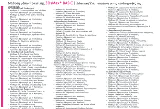 Μάθηση μέσω πρακτικής 3DsMax® BASIC | Διδακτική Ύλη σύμφωνη με τις προδιαγραφές της
Autodesk.1η Εκπαιδευτική Συνάντηση:
• Μάθημα 1. Το περιβάλλον του 3ds Max
Πρακτική Εφαρμογή με 6 Ασκήσεις
• Μάθημα 2. Open, View Cube, Steering
Wheels
Πρακτική Εφαρμογή με 4 Ασκήσεις
• Μάθημα 3. Viewports
Πρακτική Εφαρμογή με 7 Ασκήσεις
• Μάθημα 4. Εντολή Zoom
Πρακτική Εφαρμογή με 8 Ασκήσεις
• Μάθημα 5. Orbit
Πρακτική Εφαρμογή με 6 Ασκήσεις
• Μάθημα 6. Καθορισμός σχεδιαστικών
μονάδων
Πρακτική Εφαρμογή με 3 Ασκήσεις
• Μάθημα 7. Εργαλεία μέτρησης
διαστάσεων
Πρακτική Εφαρμογή με 4 Ασκήσεις
• Μάθημα 8. Επιλογή αντικειμένων
Πρακτική Εφαρμογή με 10 Ασκήσεις
2η Εκπαιδευτική Συνάντηση:
• Μάθημα 9. Configure User Paths
Πρακτική Εφαρμογή με 4 Ασκήσεις
• Μάθημα 10. Δημιουργία νέου αρχείου
Πρακτική Εφαρμογή με 3 Ασκήσεις
• Μάθημα 11. Εντολή Reset
Πρακτική Εφαρμογή με 4 Ασκήσεις
• Μάθημα 12. Open – Saves - Auto backup
Πρακτική Εφαρμογή με 6 Ασκήσεις
• Μάθημα 13. Εργαλείο Select and Move
Πρακτική Εφαρμογή με 5 Ασκήσεις
• Μάθημα 14. Κλωνοποίηση αντικειμένων
Πρακτική Εφαρμογή με 3 Ασκήσεις
• Μάθημα 15. Εντολή Select and Rotate
Πρακτική Εφαρμογή με 5 Ασκήσεις
• Μάθημα 16. Εντολές κλιμάκωσης Scale
Πρακτική Εφαρμογή με 4 Ασκήσεις
3η Εκπαιδευτική Συνάντηση:
• Μάθημα 17. Scale Transform Type - In
Πρακτική Εφαρμογή με 4 Ασκήσεις
• Μάθημα 18. Pivot
Πρακτική Εφαρμογή με 4 Ασκήσεις
• Μάθημα 19. Transform Centers
Πρακτική Εφαρμογή με 4 Ασκήσεις
• Μάθημα 20. Εργαλείο Array
Πρακτική Εφαρμογή με 3 Ασκήσεις
• Μάθημα 22. Εντολή Mirror
Πρακτική Εφαρμογή με 5 Ασκήσεις
• Μάθημα 23. Create Rectangle
Πρακτική Εφαρμογή με 4 Ασκήσεις
• Μάθημα 24. Modify Rectangle
Πρακτική Εφαρμογή με 4 Ασκήσεις
4η Εκπαιδευτική Συνάντηση:
• Μάθημα 25. Τροποποιητής Extrude
Πρακτική Εφαρμογή με 4 Ασκήσεις
• Μάθημα 26. Splines
Πρακτική Εφαρμογή με 4 Ασκήσεις
Σχέδιο Ε, Σταυρός, Η με συντεταγμένες από
Autocad_2d
• Μάθημα 27. Εντολές Circle, Ellipse, Arc και Donut
Πρακτική Εφαρμογή με 4 Ασκήσεις
Project 2 κατόψεων
• Μάθημα 28. Δημιουργία Τομής
Πρακτική Εφαρμογή με 4 Ασκήσεις
• Μάθημα 29. Δημιουργία κειμένου
Πρακτική Εφαρμογή με 4 Ασκήσεις
• Μάθημα 30. Chamfer & Filet (Εφαρμογή με 3
Ασκήσεις
• Μάθημα 31. Refine & Outline (
Πρακτική Εφαρμογή με 3 Ασκήσεις
• Μάθημα 32. Trim & Extend (
Πρακτική Εφαρμογή με 3 Ασκήσεις
5η Εκπαιδευτική Συνάντηση:
Μάθημα 33. Environment (Χρώμα φόντου σκηνής)
Πρακτική Εφαρμογή με 4 Ασκήσεις
• Μάθημα 34. Environment (Εικόνα φόντου σκηνής)
Πρακτική Εφαρμογή με 4 Ασκήσεις
• Μάθημα 35. Render – Πεδίο Area to Render
Πρακτική Εφαρμογή με 5 Ασκήσεις
• Μάθημα 36. Render – Πεδία παραθύρου Render
Frame
Πρακτική Εφαρμογή με 6 Ασκήσεις
• Μάθημα 37. Έλξεις 2D (Πρώτο μέρος)
Πρακτική Εφαρμογή με 7 Ασκήσεις
• Μάθημα 38. Έλξεις 2D (Δεύτερο μέρος)
Πρακτική Εφαρμογή με 6 Ασκήσεις
• Μάθημα 39. Δημιουργία Βασικού αρχέτυπου Box
Πρακτική Εφαρμογή με 4 Ασκήσεις
• Μάθημα 40. Segments (Πολυπλοκότητα
αντικειμένων)
Πρακτική Εφαρμογή με 4 Ασκήσεις
6η Εκπαιδευτική Συνάντηση:
• Μάθημα 41. Δημιουργία Σφαίρας (Sphere)
Πρακτική Εφαρμογή με 4 Ασκήσεις
• Project Τραπεζάκι Σαλονιού (.jpg με την τελική
εμφάνιση)
• Μάθημα 44. Δημιουργία Κώνου (Cone)
Πρακτική Εφαρμογή με 3 Ασκήσεις
• Μάθημα 45. Δημιουργία Σωλήνα (Tube)
Πρακτική Εφαρμογή με 3 Ασκήσεις
• Μάθημα 46. Δημιουργία Πυραμίδας (Pyramid)
Πρακτική Εφαρμογή με 3 Ασκήσεις
• Μάθημα 47. Όνομα και χρώμα αντικειμένων
Πρακτική Εφαρμογή με 4 Ασκήσεις
• Μάθημα 48. Μετατροπή αντικειμένου σε
επεξεργάσιμο πλέγμα Πρακτική Εφαρμογή με 4
Ασκήσεις
7η Εκπαιδευτική Συνάντηση:
• Μάθημα 49. Επιλογή υποαντικειμένων πλέγματος
Πρακτική Εφαρμογή με 5 Ασκήσεις
• Μάθημα 50. Μέθοδοι επιλογής
Πρακτική Εφαρμογή με 5 Ασκήσεις
• Μάθημα 51. Μετασχηματισμός πλέγματος
Πρακτική Εφαρμογή με 4 Ασκήσεις
• Μάθημα 52. Εντολή Chamfer σε ακμές και κορυφές
(Επεξεργασία αντικειμένων πλέγματος)
Πρακτική Εφαρμογή με 4 Ασκήσεις
• Μάθημα 53. Έλξεις Snap 3 (Μέρος πρώτο)
Πρακτική Εφαρμογή με 7 Ασκήσεις
• Μάθημα 54. Έλξεις Snap 3 (Μέρος δεύτερο)
Πρακτική Εφαρμογή με 7 Ασκήσεις
• Μάθημα 55. Έλξη περιστροφής,
Πρακτική Εφαρμογή με 4 Ασκήσεις
• Μάθημα 56. Εντολή Boolean
Πρακτική Εφαρμογή με 7 Ασκήσεις
• Μάθημα 57. Εντολή Pro Boolean
Πρακτική Εφαρμογή με 3 Ασκήσεις
8η Εκπαιδευτική Συνάντηση:
• Μάθημα 58. Τροποποίηση αντικειμένων
Πρακτική Εφαρμογή με 4 Ασκήσεις
• Μάθημα 59. Τροποποιητής Extrude
Πρακτική Εφαρμογή με 3 Ασκήσεις
• Μάθημα 60. Τροποποιητής Bend
Πρακτική Εφαρμογή με 5 Ασκήσεις
• Μάθημα 61. Τροποποιητής Twist
Πρακτική Εφαρμογή με 4 Ασκήσεις
• Μάθημα 62. Τροποποιητής Taper
Πρακτική Εφαρμογή με 5 Ασκήσεις
• Project Τραπεζάκι με βάζο
• Μάθημα 63. Τροποποιητής Lathe
Πρακτική Εφαρμογή με 5 Ασκήσεις
• Μάθημα 64. Τροποποιητής Slice
Πρακτική Εφαρμογή με 4 Ασκήσεις
• Μάθημα 65. Τροποποιητής Skew
Πρακτική Εφαρμογή με 4 Ασκήσεις
 