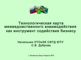 Технологическая карта
межведомственного взаимодействия
как инструмент содействия бизнесу
Начальник ОТОиЭК СФТД ЮТУ
С.В. Дуброва
г. Ростов-на-Дону 9 апреля 2015
 