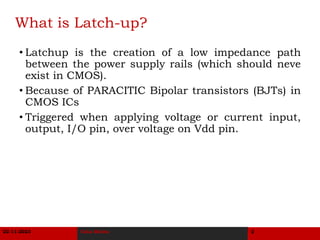 11/22/2023 Latch-up and Prevention 2
What is Latch-up?
• Latchup is the creation of a low impedance path
between the power supply rails (which should neve
exist in CMOS).
• Because of PARACITIC Bipolar transistors (BJTs) in
CMOS ICs
• Triggered when applying voltage or current input,
output, I/O pin, over voltage on Vdd pin.
22-11-2023 Usha Mehta 2
 