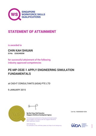 at CAD-IT CONSULTANTS (ASIA) PTE LTD
is awarded to
9 JANUARY 2015
for successful attainment of the following
industry approved competencies
PE-MP-353E-1 APPLY ENGINEERING SIMULATION
FUNDAMENTALS
CHIN KAH SHIUAN
G5424983MID No:
STATEMENT OF ATTAINMENT
Singapore Workforce Development Agency
150000000014264
www.wda.gov.sg
The training and assessment of the abovementioned student
are accredited in accordance with the Singapore Workforce
Skills Qualification System
Ng Cher Pong, Chief Executive
Cert No.
SOA-001
For verification of this certificate, please visit https://e-cert.wda.gov.sg
 